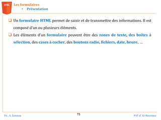 Pr . A. Zannou FST d’ Al-Hoceima
75
Les formulaires
• Présentation
 Un formulaire HTML permet de saisir et de transmettre des informations. Il est
composé d'un ou plusieurs éléments.
 Les éléments d’un formulaire peuvent être des zones de texte, des boîtes à
sélection, des cases à cocher, des boutons radio, fichiers, date, heure, …
 