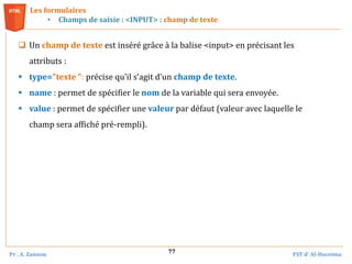 Pr . A. Zannou FST d’ Al-Hoceima
77
Les formulaires
• Champs de saisie : <INPUT> : champ de texte
 Un champ de texte est inséré grâce à la balise <input> en précisant les
attributs :
 type="texte ": précise qu’il s’agit d’un champ de texte.
 name : permet de spécifier le nom de la variable qui sera envoyée.
 value : permet de spécifier une valeur par défaut (valeur avec laquelle le
champ sera affiché pré-rempli).
 