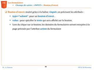 Pr . A. Zannou FST d’ Al-Hoceima
81
Les formulaires
• Champs de saisie : <INPUT> : Bouton d’envoi
 Bouton d'envoi : inséré grâce à la balise <input> en précisant les attributs :
 type="submit": pour un bouton d’envoi .
 value : pour spécifier le texte qui sera affiché sur le bouton.
 Lors du clique sur ce bouton, les données du formulaires seront envoyées à la
page précisée par l'attribut action du formulaire
 