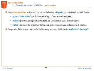 Pr . A. Zannou FST d’ Al-Hoceima
83
Les formulaires
• Champs de saisie : <INPUT> : case à cocher
 Une case à cocher est insérée grâce à la balise <input> en précisant les attributs :
 type="checkbox" : précise qu’il s’agit d’une case à cocher.
 name : permet de spécifier le nom de la variable qui sera envoyée.
 value : permet de spécifier la valeur qui sera envoyée si la case est cochée
 On peut afficher une case pré-cochée en précisant l’attribut checked="checked".
 