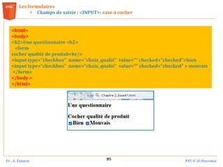Pr . A. Zannou FST d’ Al-Hoceima
85
Les formulaires
• Champs de saisie : <INPUT>: case à cocher
<html>
<body>
<h2>Une questionnaire <h2>
<form
cocher qualité de produit<br/>
<input type="checkbox" name="choix_qualié" value="“ checked="checked">bien
<input type="checkbox" name="choix_qualié" value="“ checked="checked" > mouvais
</form>
</body >
</html>
 
