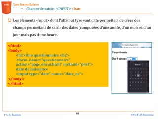 Pr . A. Zannou FST d’ Al-Hoceima
88
Les formulaires
• Champs de saisie : <INPUT> : Date
 Les éléments <input> dont l'attribut type vaut date permettent de créer des
champs permettant de saisir des dates (composées d'une année, d'un mois et d'un
jour mais pas d'une heure.
<html>
<body>
<h2>Une questionnaire <h2>
<form name="questionnaire"
action="page_envoi.html" method="post">
date de naissance
<input type="date" name="date_na">
</body >
</html>
 