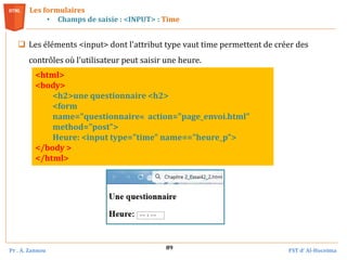 Pr . A. Zannou FST d’ Al-Hoceima
89
Les formulaires
• Champs de saisie : <INPUT> : Time
 Les éléments <input> dont l'attribut type vaut time permettent de créer des
contrôles où l'utilisateur peut saisir une heure.
<html>
<body>
<h2>une questionnaire <h2>
<form
name="questionnaire« action="page_envoi.html"
method="post">
Heure: <input type="time" name=="heure_p">
</body >
</html>
 