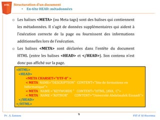 Pr . A. Zannou FST d’ Al-Hoceima
9
Structuration d’un document
• En-tête HEAD: métadonnées
<HTML>
<HEAD>
<META CHARSET="UTF-8" >
< META NAME="DESCRIPTION" CONTENT="Site de formations en
Informatique">
< META NAME ="KEYWORDS " CONTENT="HTML, JAVA, C">
< META NAME ="AUTHOR" CONTENT="Université Abdelmalek Essaadi">
</HEAD>
</HTML>
o Les balises <META> (ou Meta tags) sont des balises qui contiennent
les métadonnées. Il s'agit de données supplémentaires qui aident à
l’exécution correcte de la page ou fournissent des informations
additionnelles lors de l’exécution.
o Les balises <META> sont déclarées dans l'entête du document
HTML (entre les balises <HEAD> et </HEAD>). Son contenu n'est
donc pas affiché sur la page.
 