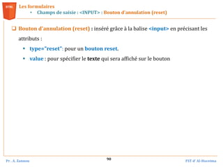 Pr . A. Zannou FST d’ Al-Hoceima
90
Les formulaires
• Champs de saisie : <INPUT> : Bouton d’annulation (reset)
 Bouton d'annulation (reset) : inséré grâce à la balise <input> en précisant les
attributs :
 type="reset": pour un bouton reset.
 value : pour spécifier le texte qui sera affiché sur le bouton
 