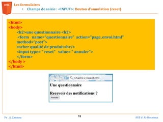 Pr . A. Zannou FST d’ Al-Hoceima
91
Les formulaires
• Champs de saisie : <INPUT>: Bouton d’annulation (reset)
<html>
<body>
<h2>une questionnaire <h2>
<form name="questionnaire" action="page_envoi.html"
method=“post">
cocher qualité de produit<br/>
<input type= " reset" value= " annuler">
</form>
</body >
</html>
 