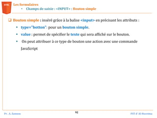 Pr . A. Zannou FST d’ Al-Hoceima
92
Les formulaires
• Champs de saisie : <INPUT> : Bouton simple
 Bouton simple : inséré grâce à la balise <input> en précisant les attributs :
 type="botton": pour un bouton simple.
 value : permet de spécifier le texte qui sera affiché sur le bouton.
 On peut attribuer à ce type de bouton une action avec une commande
JavaScript
 