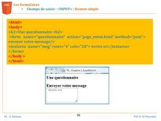 Pr . A. Zannou FST d’ Al-Hoceima
95
Les formulaires
• Champs de saisie : <INPUT> : Bouton simple
<html>
<body>
<h2>Une questionnaire <h2>
<form name="questionnaire" action="page_envoi.html" method=“post">
envoyer votre message/>
<textarea name="msg" rows="4" cols="20"> écrire ici</textarea>
</form>
</body >
</html>
 