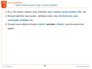 Pr . A. Zannou FST d’ Al-Hoceima
98
Les formulaires
• Autres valeurs pout le Type - autres attributs
 Il y a des autres valeurs pour l’attribut type comme: email, number, file, etc.
 On peut spécifier aussi autres attributs come: size, checked, min, max,
maxlength, multiple, etc.
 On peut aussi utiliser la balise <label> un texte </label> pour les textes des
inputs.
 