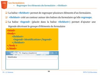 Pr . A. Zannou FST d’ Al-Hoceima
99
Les formulaires
• Regrouper les éléments du formulaire : <fieldset>
 La balise <fieldset> permet de regrouper plusieurs éléments d’un formulaire.
 <fieldset> créé un contour autour des balises du formulaire qu'elle regroupe.
 La balise <legend> (placée dans la balise <fieldset>) permet d’ajouter une
légende décrivant le groupe d’éléments du formulaire
<html>
<body>
<fieldset>
<legend> identification</legend>
</fieldset>
</body >
</html>
 