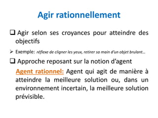 Agir rationnellement
 Agir selon ses croyances pour atteindre des
objectifs
 Exemple: réflexe de cligner les yeux, retirer sa main d’un objet brulant…
 Approche reposant sur la notion d’agent
Agent rationnel: Agent qui agit de manière à
atteindre la meilleure solution ou, dans un
environnement incertain, la meilleure solution
prévisible.
 