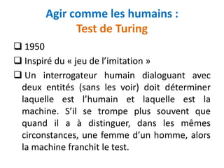 Agir comme les humains :
Test de Turing
 1950
 Inspiré du « jeu de l’imitation »
 Un interrogateur humain dialoguant avec
deux entités (sans les voir) doit déterminer
laquelle est l’humain et laquelle est la
machine. S’il se trompe plus souvent que
quand il a à distinguer, dans les mêmes
circonstances, une femme d’un homme, alors
la machine franchit le test.
 