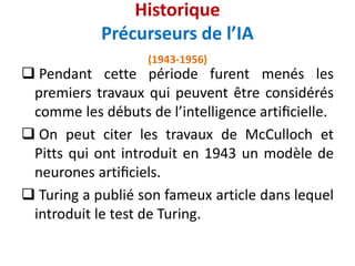 Historique
Précurseurs de l’IA
(1943-1956)
 Pendant cette période furent menés les
premiers travaux qui peuvent être considérés
comme les débuts de l’intelligence artiﬁcielle.
 On peut citer les travaux de McCulloch et
Pitts qui ont introduit en 1943 un modèle de
neurones artiﬁciels.
 Turing a publié son fameux article dans lequel
introduit le test de Turing.
 