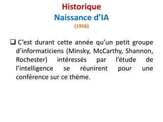  C’est durant cette année qu’un petit groupe
d’informaticiens (Minsky, McCarthy, Shannon,
Rochester) intéressés par l’étude de
l’intelligence se réunirent pour une
conférence sur ce thème.
Historique
Naissance d’IA
(1956)
 