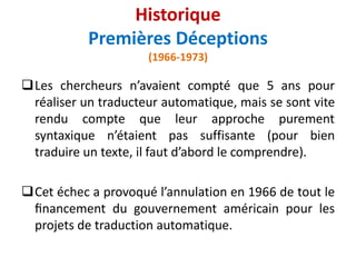 Les chercheurs n’avaient compté que 5 ans pour
réaliser un traducteur automatique, mais se sont vite
rendu compte que leur approche purement
syntaxique n’étaient pas suffisante (pour bien
traduire un texte, il faut d’abord le comprendre).
Cet échec a provoqué l’annulation en 1966 de tout le
ﬁnancement du gouvernement américain pour les
projets de traduction automatique.
Historique
Premières Déceptions
(1966-1973)
 