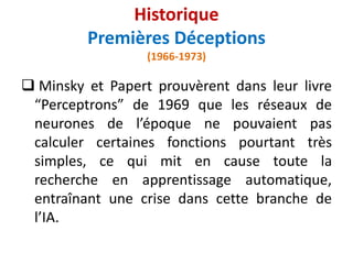  Minsky et Papert prouvèrent dans leur livre
“Perceptrons” de 1969 que les réseaux de
neurones de l’époque ne pouvaient pas
calculer certaines fonctions pourtant très
simples, ce qui mit en cause toute la
recherche en apprentissage automatique,
entraînant une crise dans cette branche de
l’IA.
Historique
Premières Déceptions
(1966-1973)
 