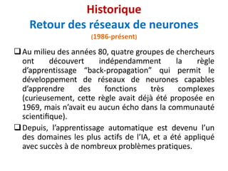 Au milieu des années 80, quatre groupes de chercheurs
ont découvert indépendamment la règle
d’apprentissage “back-propagation” qui permit le
développement de réseaux de neurones capables
d’apprendre des fonctions très complexes
(curieusement, cette règle avait déjà été proposée en
1969, mais n’avait eu aucun écho dans la communauté
scientiﬁque).
Depuis, l’apprentissage automatique est devenu l’un
des domaines les plus actifs de l’IA, et a été appliqué
avec succès à de nombreux problèmes pratiques.
Historique
Retour des réseaux de neurones
(1986-présent)
 