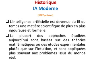  L’intelligence artiﬁcielle est devenue au ﬁl du
temps une matière scientiﬁque de plus en plus
rigoureuse et formelle.
 La plupart des approches étudiées
aujourd’hui sont basées sur des théories
mathématiques ou des études expérimentales
plutôt que sur l’intuition, et sont appliquées
plus souvent aux problèmes issus du monde
réel.
Historique
IA Moderne
(1987-présent)
 