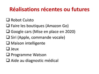 Réalisations récentes ou futures
 Robot Cuisto
 Faire les boutiques (Amazon Go)
 Google cars (Mise en place en 2020)
 Siri (Apple, commande vocale)
 Maison intelligente
 Jeux
 Programme Watson
 Aide au diagnostic médical
 