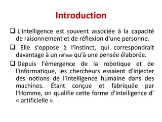 Introduction
 L'intelligence est souvent associée à la capacité
de raisonnement et de réflexion d'une personne.
 Elle s'oppose à l'instinct, qui correspondrait
davantage à un réflexe qu'à une pensée élaborée.
 Depuis l'émergence de la robotique et de
l'informatique, les chercheurs essaient d'injecter
des notions de l'intelligence humaine dans des
machines. Étant conçue et fabriquée par
l'Homme, on qualifie cette forme d'intelligence d’
« artificielle ».
 