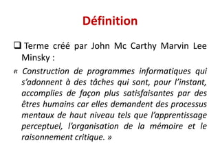  Terme créé par John Mc Carthy Marvin Lee
Minsky :
« Construction de programmes informatiques qui
s’adonnent à des tâches qui sont, pour l’instant,
accomplies de façon plus satisfaisantes par des
êtres humains car elles demandent des processus
mentaux de haut niveau tels que l’apprentissage
perceptuel, l’organisation de la mémoire et le
raisonnement critique. »
Définition
 