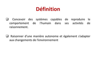 Définition
 Concevoir des systèmes capables de reproduire le
comportement de l'humain dans ses activités de
raisonnement.
 Raisonner d’une manière autonome et également s’adapter
aux changements de l’environnement
 