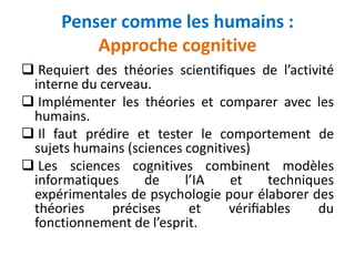 Penser comme les humains :
Approche cognitive
 Requiert des théories scientifiques de l’activité
interne du cerveau.
 Implémenter les théories et comparer avec les
humains.
 Il faut prédire et tester le comportement de
sujets humains (sciences cognitives)
 Les sciences cognitives combinent modèles
informatiques de l’IA et techniques
expérimentales de psychologie pour élaborer des
théories précises et vériﬁables du
fonctionnement de l’esprit.
 