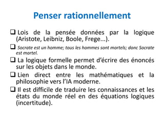 Penser rationnellement
 Lois de la pensée données par la logique
(Aristote, Leibniz, Boole, Frege...).
 Socrate est un homme; tous les hommes sont mortels; donc Socrate
est mortel.
 La logique formelle permet d’écrire des énoncés
sur les objets dans le monde.
 Lien direct entre les mathématiques et la
philosophie vers l’IA moderne.
 Il est difficile de traduire les connaissances et les
états du monde réel en des équations logiques
(incertitude).
 