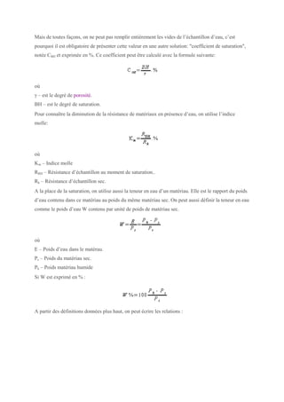 Mais de toutes façons, on ne peut pas remplir entièrement les vides de l’échantillon d’eau, c’est
pourquoi il est obligatoire de présenter cette valeur en une autre solution: "coefficient de saturation",
notée CBH et exprimée en %. Ce coefficient peut être calculé avec la formule suivante:
où
γ – est le degré de porosité.
BH – est le degré de saturation.
Pour connaître la diminution de la résistance de matériaux en présence d’eau, on utilise l’indice
molle:
où
Km – Indice molle
RBH – Résistance d’échantillon au moment de saturation..
Rk – Résistance d’échantillon sec.
A la place de la saturation, on utilise aussi la teneur en eau d’un matériau. Elle est le rapport du poids
d’eau contenu dans ce matériau au poids du même matériau sec. On peut aussi définir la teneur en eau
comme le poids d’eau W contenu par unité de poids de matériau sec.
où
E – Poids d’eau dans le matérau.
Ps – Poids du matériau sec.
Ph – Poids matériau humide
Si W est exprimé en % :
A partir des définitions données plus haut, on peut écrire les relations :
 