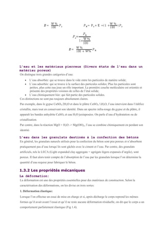 L’eau et les matériaux pierreux (Divers états de l’eau dans un
matériau poreux)
On distingue trois grandes catégories d’eau:
• L’eau absorbée: qui se trouve dans le vide entre les particules de matière solide;
• L’eau adsorbée: qui se trouve à la surface des particules solides; Plus les particules sont
petites, plus cette eau joue un rôle important. La première couche moléculaire est orientée et
présente des propriétés voisines de celles de l’état solide;
• L’eau chimiquement liée: qui fait partie des particules solides.
Ces distinctions ne sont pas toujours absolument claires.
Par exemple, dans le gypse CaSO4.2H2O et dans le plâtre CaSO4.½H2O, l’eau intervient dans l’édifice
cristallin, mais tout en conservant son identité. Dans un spectre infra-rouge du gypse et du plâtre, il
apparaît les bandes anhydrite CaSO4 et eau H2O juxtaposées. On parle d’eau d’hydratation ou de
cristallisation.
Par contre, dans la réaction MgO + H2O -> Mg(OH)2, l’eau se combine chimiquement en perdant son
identité.
L’eau dans les granulats destinés à la confection des bétons
En général, les granulats naturels utilisés pour la confection du béton sont peu poreux et n’absorbent
pratiquement pas d’eau lorsqu’ils sont gâchés avec le ciment et l’eau. Par contre, des granulats
artificiels, tels le LECA (Light expanded clay aggregate = agrégats légers expansés d’argile), sont
poreux. Il faut alors tenir compte de l’absorption de l’eau par les granulats lorsque l’on détermine la
quantité d’eau requise pour fabriquer le béton.
1.3.2 Les propriétés mécaniques
La déformation:
La déformation est une des propriétés essentielles pour des matériaux de construction. Selon la
caractérisation des déformations, on les divise en trois sortes:
1. Déformation élastique:
Lorsque l’on effectue un essai de mise en charge et si, après décharge le corps reprend les mêmes
formes qu’il avait avant l’essai et qu’il ne reste aucune déformation résiduelle, on dit que le corps a un
comportement parfaitement élastique (Fig 1.4).
 