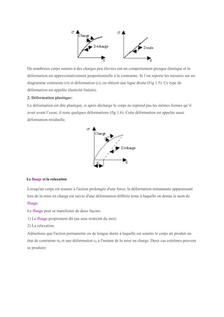 De nombreux corps soumis à des charges peu élevées ont un comportement presque élastique et la
déformation est approximativement proportionnelle à la contrainte. Si l’on reporte les mesures sur un
diagramme contrainte (σ) et déformation (ε), on obtient une ligne droite (Fig 1.5). Ce type de
déformation est appelée élasticité linéaire.
2. Déformation plastique:
La déformation est dite plastique, si après décharge le corps ne reprend pas les mêmes formes qu’il
avait avant l’essai, il reste quelques déformations (fig 1.6). Cette déformation est appelée aussi
déformation résiduelle.
Le fluage et la relaxation
Lorsqu'un corps est soumis à l'action prolongée d'une force, la déformation instantanée apparaissant
lors de la mise en charge est suivie d'une déformation différée lente à laquelle on donne le nom de
fluage.
Le fluage peut se manifester de deux façons:
1) Le fluage proprement dit (au sens restreint du mot)
2) La relaxation.
Admettons que l'action permanente ou de longue durée à laquelle est soumis le corps ait produit un
état de contrainte σ0 et une déformation ε0 à l'instant de la mise en charge. Deux cas extrêmes peuvent
se produire:
 