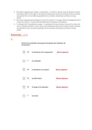 • On utilise l’appareil qui s’apelle « scléromètre ». En fait il s’agit de tester la dureté de surface
d’un béton durci (d’ouvrage). Cette dureté d’autant plus élevée que le béton est plus résistant,
cela permet d’avoir un ordre de grandeur de la résistance atteinte par un béton à un âge
donné.
• On utilise l’appareil qui peut lancer le rayon X à travers l ’ouvrage. Selon le changement de la
vitesse du rayon X, il est possible de déterminer la résistance du matériau.
• L’utilisation de l’auscultation sonique : Le principe de l'essai consiste à mesurer la vitesse du
son à l’intérieur du béton. Cette vitesse est d’autant plus élevée que le béton est plus résistant;
cela permet d’avoir un ordre de grandeur de la résistance atteinte par un béton à un âge
donné.
Exercices :4/4
1/
Donnez les propriétés mécaniques principales des matériaux de
construction:
la résistance à la compression Bonne réponse
la compacité
la résistance à la traction Bonne réponse
la déformation Bonne réponse
le fluage et la relaxation Bonne réponse
la torsion
 