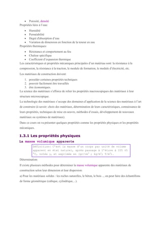• Porosité, densité
Propriétés liées à l’eau:
• Humidité
• Perméabilité
• Degré d'absorption d’eau
• Variation de dimension en fonction de la teneur en eau
Propriétés thermiques:
• Résistance et comportement au feu
• Chaleur spécifique
• Coefficient d’expansion thermique
Les caractéristiques et propriétés mécaniques principales d’un matériau sont: la résistance à la
compression, la résistance à la traction, le module de formation, le module d’électricité, etc.
Les matériaux de construction doivent:
1. posséder certaines propriétés techniques
2. pouvoir facilement être travaillés
3. être économiques.
La science des matériaux s’efforce de relier les propriétés macroscopiques des matériaux à leur
structure microscopique.
La technologie des matériaux s’occupe des domaines d’application de la science des matériaux à l’art
de construire (à savoir: choix des matériaux, détermination de leurs caractéristiques, connaissance de
leurs propriétés, techniques de mise en oeuvre, méthodes d’essais, développement de nouveaux
matériaux ou systèmes de matériaux).
Dans ce cours on va présenter quelques propriétés comme les propriétés physiques et les propriétés
mécaniques.
1.3.1 Les propriétés physiques
La masse volumique apparente
Définition: C’est la masse d’un corps par unité de volume
apparent en état naturel, après passage à l’étuve à 105 ±5
°C, notée γ0 et exprimée en (gr/cm3
; kg/m3
; T/m3
).
Détermination:
Il existe plusieurs méthodes pour déterminer la masse volumique apparente des matériaux de
construction selon leur dimension et leur dispersion:
a) Pour les matériaux solides : les roches naturelles, le béton, le bois .., on peut faire des échantillons
de forme géométrique (cubique, cylindrique, ..).
 