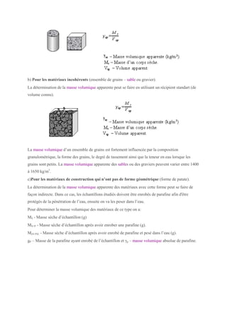 b) Pour les matériaux incohérents (ensemble de grains – sable ou gravier).
La détermination de la masse volumique apparente peut se faire en utilisant un récipient standart (de
volume connu).
La masse volumique d’un ensemble de grains est fortement influencée par la composition
granulométrique, la forme des grains, le degré de tassement ainsi que la teneur en eau lorsque les
grains sont petits. La masse volumique apparente des sables ou des graviers peuvent varier entre 1400
à 1650 kg/m3
.
c)Pour les matériaux de construction qui n’ont pas de forme géométrique (forme de patate).
La détermination de la masse volumique apparente des matériaux avec cette forme peut se faire de
façon indirecte. Dans ce cas, les échantillons étudiés doivent être enrobés de parafine afin d'être
protégés de la pénétration de l’eau, ensuite on va les peser dans l’eau.
Pour déterminer la masse volumique des matériaux de ce type on a:
MS - Masse sèche d’échantillon (g)
MS+P - Masse sèche d’échantillon après avoir enrober une parafine (g).
M(S+P)L - Masse sèche d’échantillon après avoir enrobé de parafine et pesé dans l’eau (g).
gP – Masse de la parafine ayant enrobé de l’échantillon et γp – masse volumique absolue de parafine.
 