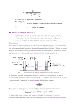 La masse volumique absolue
Définition: C'est la masse d’un corps par unité de volume
absolu de matière pleine (volume de matière seule, pores à
l'intérieur des grains exclus), après passage à l’étuve à
105 °C, notée ρ et exprimée en (g/cm3
, kg/m3
ou T/m3
).
Détermination:
Si les matériaux étudiés sont poreux, on doit les concasser et les broyer jusqu’à ce que la dimension
des grains de matériaux (l’échantillon) devienne inférieurs à 0,2 mm. Ceci afin d'éliminer les pores et
les vides existants dans les matériaux. Ensuite, on verse l’échantillon dans un récipient, qui contient
de l'eau pour pouvoir déterminer la masse volumique absolue (Voir la figure 1.3.1)
Fig 1.3.1: Détermination de la masse volumique absolue d'un matériau
D'abord on va remplir le voluménomètre d’eau (N1), ensuite on verse l’échantillon sec dans le
voluménomètre et le niveau de l’eau va augmenter (N2). La différence entre le niveau N1 et N2 est le
volume absolu de l’échantillon. La masse volumique absolue peut se calculer:
Si les grains ne sont pas poreux, la masse spécifique absolue et apparente sont identiques
A la place de la masse spécifique et de la masse volumique, on utilise aussi les anciennes
dénominations de poids spécifique et de poids volumique ainsi que les notions de densité apparente
 