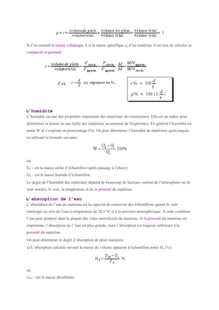 Si l’on connaît la masse volumique ∆ et la masse spécifique γ0 d’un matériau, il est aisé de calculer sa
compacité et porosité.
L’humidité
L’humidité est une des propriétés importante des matériaux de construction. Elle est un indice pour
déterminer la teneur en eau réelle des matériaux au moment de l'expérience. En général l’humidité est
notée W et s’exprime en pourcentage (%). On peut déterminer l’humidité de matériaux quelconques
en utilisant la formule suivante:
où
Gs – est la masse sèche d’échantillon (après passage à l’étuve)
Gh – est la masse humide d’échantillon.
Le degré de l’humidité des matériaux dépend de beaucoup de facteurs, surtout de l’atmosphère où ils
sont stockés, le vent, la température et de la porosité du matériau.
L’absorption de l’eau
L’absorption de l’eau du matériau est la capacité de conserver des échantillons quand ils sont
immergés au sein de l’eau à température de 20,5 °C et à la pression atmosphérique. A cette condition
l’eau peut pénétrer dans la plupart des vides intersticiels du matériau. Si la porosité du matériau est
importante, l’absorption de l ’eau est plus grande, mais l’absorption est toujours inférieure à la
porosité du matériau.
On peut déterminer le degré d’absorption de deux manières:
a) L’absorption calculée suivant la masse du volume apparent d’échantillon notée Hv (%)
où
Gab – est la masse absorbante.
 