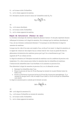 Gs – est la masse sèche d’échantillon.
V0 – est le volume apparent du matériau.
b) L’absorption calculée suivant la masse de l’échantillon notée Hp (%)
où
Gab – est la masse absorbante.
Gs – est la masse sèche d’échantillon.
V0 – est le volume apparent du matériau.
Dégré de Saturation (Teneur en eau)
La résistance mécanique des matériaux dépend de plusieurs facteurs. Un des plus importants facteurs
influençant la résistance est le degré de saturation. On a remarqué que les matériaux absorbants de
l’eau, ont une résistance certainement diminuée. C’est pourquoi on doit déterminer le degré de
saturation de matériaux.
Lorsque tous les vides d’un corps sont remplis d’eau, on dit qu’il est saturé. Le degré de saturation est
le rapport du volume de vide rempli d’eau au volume total de vide. Il joue un grand rôle dans les
phénomènes de destruction des matériaux poreux par le gel. En se transformant en gel, l’eau
augmente de 9% en volume environ.
Le degré de saturation est l’absorption maximale de matériaux sous les conditions de pression et de
température. Il y a deux moyens pour réaliser la saturation dans les échantillons de matériaux:
l’immersion des échantillons dans l’eau bouillante et à la saturation en pression d’air .
Pour déterminer le degré de saturation en pression d’air, on a la démarche suivante:
• Immerger les échantillons dans l‘eau.
• Donner la pression de base de 20 mm Hg jusqu’au moment où on peut éliminer toutes les
bulles d’air.
• Ensuite on fait baisser la pression de base de 20 mm Hg à la pression atmosphérique. À ce
moment là, presque tout le vide est rempli d’eau et dans ce cas-là on dit que les échantillons
sont saturés.
Le degré de saturation peut se calculer par la formule suivante:
où
BH – est le degré de saturation (%)
Gsat – est la masse d’échantillon au moment de saturation.
Gs – est la masse sèche d’échantillon.
V0 – est le volume apparent du matériau.
 