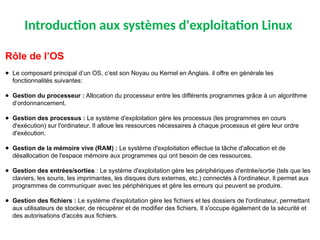 Introduction aux systèmes d'exploitation Linux
Rôle de l’OS
● Le composant principal d’un OS, c’est son Noyau ou Kernel en Anglais. il offre en générale les
fonctionnalités suivantes:
● Gestion du processeur : Allocation du processeur entre les différents programmes grâce à un algorithme
d’ordonnancement.
● Gestion des processus : Le système d'exploitation gère les processus (les programmes en cours
d'exécution) sur l'ordinateur. Il alloue les ressources nécessaires à chaque processus et gère leur ordre
d'exécution.
● Gestion de la mémoire vive (RAM) : Le système d'exploitation effectue la tâche d'allocation et de
désallocation de l'espace mémoire aux programmes qui ont besoin de ces ressources.
● ​
Gestion des entrées/sorties : ​
Le système d'exploitation gère les périphériques d'entrée/sortie (tels que les
claviers, les souris, les imprimantes, les disques durs externes, etc.) connectés à l'ordinateur. Il permet aux
programmes de communiquer avec les périphériques et gère les erreurs qui peuvent se produire.
● Gestion des fichiers : Le système d'exploitation gère les fichiers et les dossiers de l'ordinateur, permettant
aux utilisateurs de stocker, de récupérer et de modifier des fichiers. Il s'occupe également de la sécurité et
des autorisations d'accès aux fichiers.
 
