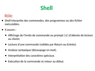Shell
● Shell interprète des commandes, des programmes ou des fichier
exécutables.
● Il assure :
● Affichage de l'invite de commande ou prompt ( $ ) d'attente de lecture
au clavier.
● Lecture d'une commande (validée par Return ou Entrée).
● Analyse syntaxique (découpage en mot).
● Interprétation des caractères spéciaux.
● Exécution de la commande et retour au début.
Rôle
 