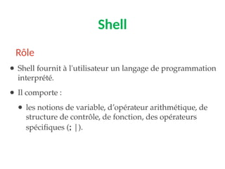 Shell
● Shell fournit à l'utilisateur un langage de programmation
interprété.
● Il comporte :
● les notions de variable, d’opérateur arithmétique, de
structure de contrôle, de fonction, des opérateurs
spécifiques (; |).
Rôle
 