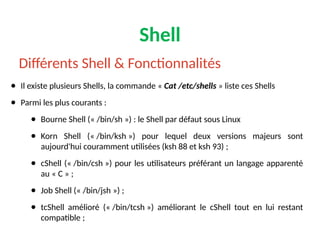 Shell
● Il existe plusieurs Shells, la commande « Cat /etc/shells » liste ces Shells
● Parmi les plus courants :
● Bourne Shell (« /bin/sh ») : le Shell par défaut sous Linux
● Korn Shell (« /bin/ksh ») pour lequel deux versions majeurs sont
aujourd'hui couramment utilisées (ksh 88 et ksh 93) ;
● cShell (« /bin/csh ») pour les utilisateurs préférant un langage apparenté
au « C » ;
● Job Shell (« /bin/jsh ») ;
● tcShell amélioré (« /bin/tcsh ») améliorant le cShell tout en lui restant
compatible ;
Différents Shell & Fonctionnalités
 