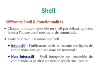 Shell
● Chaque utilisateur possède un shell par défaut, qui sera
lancé à l’ouverture d'une invite de commande.
● Deux modes d’utilisation du Shell :
● Interactif : l’utilisateur saisit et exécute ses lignes de
commandes une par une dans un terminal ;
● Non interactif : Shell interprète un ensemble de
commandes à partir d’un fichier appelé shell script.
Différents Shell & Fonctionnalités
 