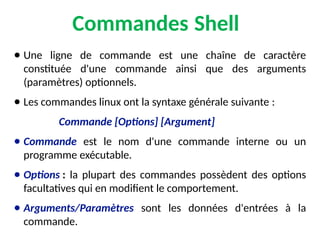 Commandes Shell
● Une ligne de commande est une chaîne de caractère
constituée d'une commande ainsi que des arguments
(paramètres) optionnels.
● Les commandes linux ont la syntaxe générale suivante :
Commande [Options] [Argument]
● Commande est le nom d'une commande interne ou un
programme exécutable.
● Options : la plupart des commandes possèdent des options
facultatives qui en modifient le comportement.
● Arguments/Paramètres sont les données d'entrées à la
commande.
 