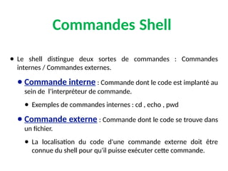Commandes Shell
● Le shell distingue deux sortes de commandes : Commandes
internes / Commandes externes.
● Commande interne : Commande dont le code est implanté au
sein de l’interpréteur de commande.
● Exemples de commandes internes : cd , echo , pwd
● Commande externe : Commande dont le code se trouve dans
un fichier.
● La localisation du code d'une commande externe doit être
connue du shell pour qu'il puisse exécuter cette commande.
 