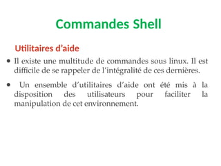 Commandes Shell
● Il existe une multitude de commandes sous linux. Il est
difficile de se rappeler de l’intégralité de ces dernières.
● Un ensemble d’utilitaires d’aide ont été mis à la
disposition des utilisateurs pour faciliter la
manipulation de cet environnement.
Utilitaires d’aide
 