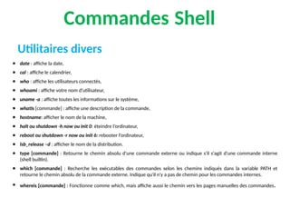 Commandes Shell
● date : affiche la date,
● cal : affiche le calendrier,
● who : affiche les utilisateurs connectés,
● whoami : affiche votre nom d'utilisateur,
● uname -a : affiche toutes les informations sur le système,
● whatis [commande] : affiche une description de la commande,
● hostname: afficher le nom de la machine,
● halt ou shutdown -h now ou init 0: éteindre l’ordinateur,
● reboot ou shutdown -r now ou init 6: rebooter l’ordinateur,
● lsb_release –d : afficher le nom de la distribution.
● type [commande] : Retourne le chemin absolu d'une commande externe ou indique s'il s'agit d'une commande interne
(shell builtin).
● which [commande] : Recherche les exécutables des commandes selon les chemins indiqués dans la variable PATH et
retourne le chemin absolu de la commande externe. Indique qu'il n'y a pas de chemin pour les commandes internes.
● whereis [commande] : Fonctionne comme which, mais affiche aussi le chemin vers les pages manuelles des commandes.
Utilitaires divers
 
