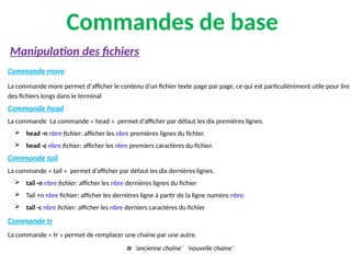 Commandes de base
Commande more
La commande more permet d'afficher le contenu d'un fichier texte page par page, ce qui est particulièrement utile pour lire
des fichiers longs dans le terminal
Commande head
La commande La commande « head » permet d’afficher par défaut les dix premières lignes.
 head -n nbre fichier: afficher les nbre premières lignes du fichier.
 head -c nbre fichier: afficher les nbre premiers caractères du fichier.
Commande tail
La commande « tail » permet d’afficher par défaut les dix dernières lignes.
 tail -n nbre fichier: afficher les nbre dernières lignes du fichier
 Tail +n nbre fichier: afficher les dernières ligne à partir de la ligne numéro nbre.
 tail -c nbre fichier: afficher les nbre derniers caractères du fichier
Commande tr
La commande « tr » permet de remplacer une chaine par une autre.
tr ‘ancienne chaîne’ ‘nouvelle chaine’
Manipulation des fichiers
 