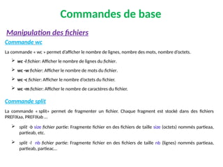 Commandes de base
Commande wc
La commande « wc » permet d’afficher le nombre de lignes, nombre des mots, nombre d’octets.
 wc -l fichier: Afficher le nombre de lignes du fichier.
 wc -w fichier: Afficher le nombre de mots du fichier.
 wc -c fichier: Afficher le nombre d’octets du fichier.
 wc -m fichier: Afficher le nombre de caractères du fichier.
Commande split
La commande « split» permet de fragmenter un fichier. Chaque fragment est stocké dans des fichiers
PREFIXaa, PREFIXab …
 split -b size fichier partie: Fragmente fichier en des fichiers de taille size (octets) nommés partieaa,
partieab, etc.
 split -l nb fichier partie: Fragmente fichier en des fichiers de taille nb (lignes) nommés partieaa,
partieab, partieac…
Manipulation des fichiers
 