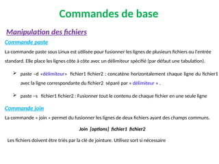 Commandes de base
Commande paste
La commande paste sous Linux est utilisée pour fusionner les lignes de plusieurs fichiers ou l'entrée
standard. Elle place les lignes côte à côte avec un délimiteur spécifié (par défaut une tabulation).
 paste –d «délimiteur» fichier1 fichier2 : concaténe horizontalement chaque ligne du fichier1
avec la ligne correspondante du fichier2 séparé par « délimiteur » .
 paste –s fichier1 fichier2 : Fusionner tout le contenu de chaque fichier en une seule ligne
Commande join
La commande « join » permet du fusionner les lignes de deux fichiers ayant des champs communs.
Join [options] fichier1 fichier2
Les fichiers doivent être triés par la clé de jointure. Utilisez sort si nécessaire
Manipulation des fichiers
 