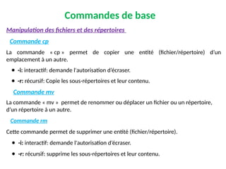 Commandes de base
Manipulation des fichiers et des répertoires
Commande cp
La commande « cp » permet de copier une entité (fichier/répertoire) d’un
emplacement à un autre.
● -i: interactif: demande l'autorisation d’écraser.
● -r: récursif: Copie les sous-répertoires et leur contenu.
Commande mv
La commande « mv » permet de renommer ou déplacer un fichier ou un répertoire,
d’un répertoire à un autre.
Commande rm
Cette commande permet de supprimer une entité (fichier/répertoire).
● -i: interactif: demande l'autorisation d’écraser.
● -r: récursif: supprime les sous-répertoires et leur contenu.
 